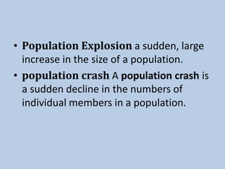 • Population Explosion a sudden, large
increase in the size of a population.
• population crash A population crash is
a sudden decline in the numbers of
individual members in a population.
 