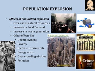 POPULATION EXPLOSION
• Effects of Population explosion
• Over use of natural resources
• Increase in Food Demand
• Increase in waste generation
• Other effects like
• Unemployment
• Poverty
• Increase in crime rate
• Energy crisis
• Over crowding of cities
• Pollution
 