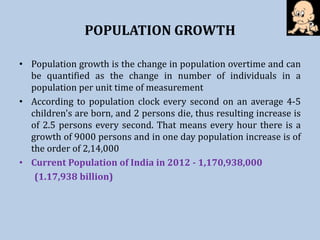 POPULATION GROWTH
• Population growth is the change in population overtime and can
be quantified as the change in number of individuals in a
population per unit time of measurement
• According to population clock every second on an average 4-5
children's are born, and 2 persons die, thus resulting increase is
of 2.5 persons every second. That means every hour there is a
growth of 9000 persons and in one day population increase is of
the order of 2,14,000
• Current Population of India in 2012 - 1,170,938,000
(1.17,938 billion)
 