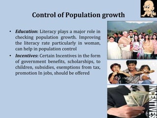 Control of Population growth
• Education: Literacy plays a major role in
checking population growth. Improving
the literacy rate particularly in woman,
can help in population control
• Incentives: Certain Incentives in the form
of government benefits, scholarships, to
children, subsidies, exemptions from tax,
promotion In jobs, should be offered
 