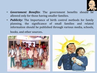 • Government Benefits: The government benefits should be
allowed only for those having smaller families.
• Publicity: The Importance of birth control methods for family
planning, the significance of small families and related
information should be published through various media, schools,
books, and other sources.
 