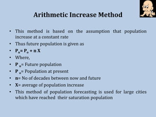 Arithmetic Increase Method
• This method is based on the assumption that population
increase at a constant rate
• Thus future population is given as
• Pn= Po + n X
• Where,
• P n= Future population
• P o= Population at present
• n= No of decades between now and future
• X= average of population increase
• This method of population forecasting is used for large cities
which have reached their saturation population
 