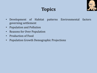 Topics
• Development of Habitat patterns Environmental factors
governing settlement
• Population and Pollution
• Reasons for Over Population
• Production of Food
• Population Growth Demographic Projections
 