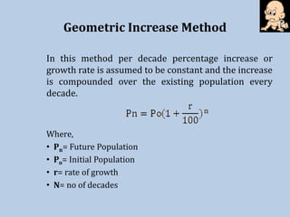Geometric Increase Method
In this method per decade percentage increase or
growth rate is assumed to be constant and the increase
is compounded over the existing population every
decade.
Where,
• Pn= Future Population
• Po= Initial Population
• r= rate of growth
• N= no of decades
 