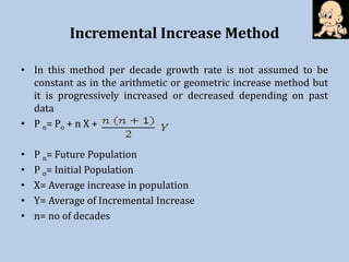 Incremental Increase Method
• In this method per decade growth rate is not assumed to be
constant as in the arithmetic or geometric increase method but
it is progressively increased or decreased depending on past
data
• P n= Po + n X +
• P n= Future Population
• P o= Initial Population
• X= Average increase in population
• Y= Average of Incremental Increase
• n= no of decades
 