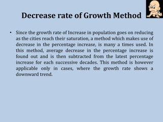Decrease rate of Growth Method
• Since the growth rate of Increase in population goes on reducing
as the cities reach their saturation, a method which makes use of
decrease in the percentage increase, is many a times used. In
this method, average decrease in the percentage increase is
found out and is then subtracted from the latest percentage
increase for each successive decades. This method is however
applicable only in cases, where the growth rate shows a
downward trend.
 