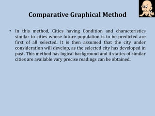 Comparative Graphical Method
• In this method, Cities having Condition and characteristics
similar to cities whose future population is to be predicted are
first of all selected. It is then assumed that the city under
consideration will develop, as the selected city has developed in
past. This method has logical background and if statics of similar
cities are available vary precise readings can be obtained.
 