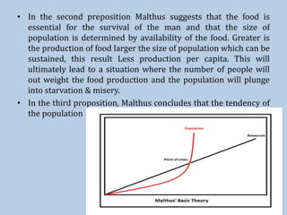 • In the second preposition Malthus suggests that the food is
essential for the survival of the man and that the size of
population is determined by availability of the food. Greater is
the production of food larger the size of population which can be
sustained, this result Less production per capita. This will
ultimately lead to a situation where the number of people will
out weight the food production and the population will plunge
into starvation & misery.
• In the third proposition, Malthus concludes that the tendency of
the population
 