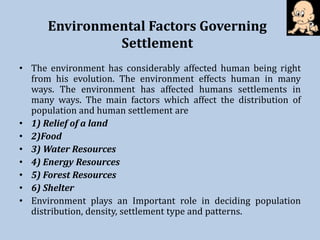 Environmental Factors Governing
Settlement
• The environment has considerably affected human being right
from his evolution. The environment effects human in many
ways. The environment has affected humans settlements in
many ways. The main factors which affect the distribution of
population and human settlement are
• 1) Relief of a land
• 2)Food
• 3) Water Resources
• 4) Energy Resources
• 5) Forest Resources
• 6) Shelter
• Environment plays an Important role in deciding population
distribution, density, settlement type and patterns.
 