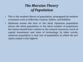 The Marxian Theory
of Population
• This is the modern theory of population, propagated by modern
economist such as Sidewide, Cannon, Dalton, and Robbins
• Optimum means the best or the ideal. Optimum population
means the ideal population or the ideal number of population
the nation should have relative to the natural resources, stock of
capital investment and state of technology. In other words,
optimum population is that size of population at which the per
capita output is the highest.
 