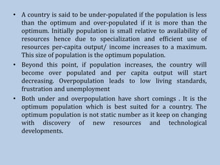 • A country is said to be under-populated if the population is less
than the optimum and over-populated if it is more than the
optimum. Initially population is small relative to availability of
resources hence due to specialization and efficient use of
resources per-capita output/ income increases to a maximum.
This size of population is the optimum population.
• Beyond this point, if population increases, the country will
become over populated and per capita output will start
decreasing. Overpopulation leads to low living standards,
frustration and unemployment
• Both under and overpopulation have short comings . It is the
optimum population which is best suited for a country. The
optimum population is not static number as it keep on changing
with discovery of new resources and technological
developments.
 