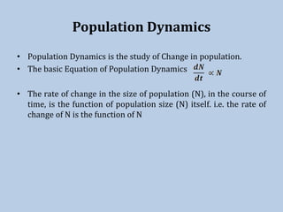 Population Dynamics
• Population Dynamics is the study of Change in population.
• The basic Equation of Population Dynamics
• The rate of change in the size of population (N), in the course of
time, is the function of population size (N) itself. i.e. the rate of
change of N is the function of N
 