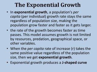 The Exponential Growth
• In exponential growth, a population's per
capita (per individual) growth rate stays the same
regardless of population size, making the
population grow faster and faster as it gets larger.
• the rate of the growth becomes faster as time
passes. This model assumes growth is not limited
by resources, predation, geographical space, or
other variables.
• When the per capita rate of increase (r) takes the
same positive value regardless of the population
size, then we get exponential growth.
• Exponential growth produces a J-shaped curve
 