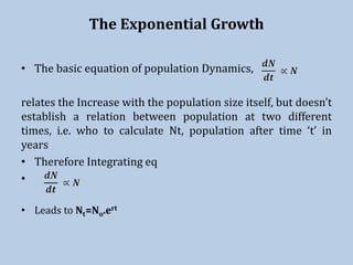The Exponential Growth
• The basic equation of population Dynamics,
relates the Increase with the population size itself, but doesn’t
establish a relation between population at two different
times, i.e. who to calculate Nt, population after time ‘t’ in
years
• Therefore Integrating eq
•
• Leads to Nt=No.ert
 