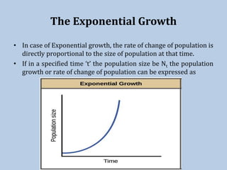 The Exponential Growth
• In case of Exponential growth, the rate of change of population is
directly proportional to the size of population at that time.
• If in a specified time ‘t’ the population size be Nt the population
growth or rate of change of population can be expressed as
 