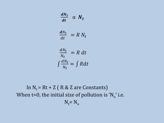 𝒅𝑵 𝒕
𝒅𝒕
⍺ 𝑵 𝒕
𝒅𝑁𝑡
𝑑𝑡
= 𝑅 𝑁𝑡
𝑑𝑁𝑡
𝑁𝑡
= 𝑅 𝑑𝑡
𝑑𝑁𝑡
𝑁𝑡
= 𝑅𝑑𝑡
ln Nt = Rt + Z ( R & Z are Constants)
When t=0, the initial size of pollution is ‘No’ i.e.
Nt= No
 