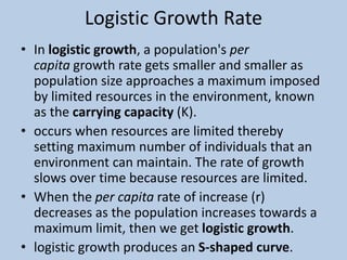 Logistic Growth Rate
• In logistic growth, a population's per
capita growth rate gets smaller and smaller as
population size approaches a maximum imposed
by limited resources in the environment, known
as the carrying capacity (K).
• occurs when resources are limited thereby
setting maximum number of individuals that an
environment can maintain. The rate of growth
slows over time because resources are limited.
• When the per capita rate of increase (r)
decreases as the population increases towards a
maximum limit, then we get logistic growth.
• logistic growth produces an S-shaped curve.
 