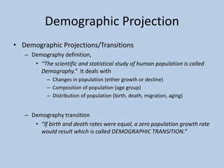 • Demographic Projections/Transitions
– Demography definition,
• “The scientific and statistical study of human population is called
Demography.” It deals with
– Changes in population (either growth or decline)
– Composition of population (age group)
– Distribution of population (birth, death, migration, aging)
– Demography transition
• “If birth and death rates were equal, a zero population growth rate
would result which is called DEMOGRAPHIC TRANSITION.”
Demographic Projection
 