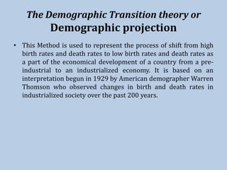 The Demographic Transition theory or
Demographic projection
• This Method is used to represent the process of shift from high
birth rates and death rates to low birth rates and death rates as
a part of the economical development of a country from a pre-
industrial to an industrialized economy. It is based on an
interpretation begun in 1929 by American demographer Warren
Thomson who observed changes in birth and death rates in
industrialized society over the past 200 years.
 