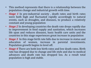 • This method represents that there is a relationship between the
population change and industrial growth with time.
• Stage 1 In pre-industrial society , death rates and birth rates
were both high and fluctuated rapidly accordingly to natural
events, such as droughts, and diseases, to produce a relatively
constant and young population
• Stage 2 In developing countries the death rate drops rapidly due
to improvement in food supply and sanitation, which increases
life span and reduces diseases, basic health care units and the
countries in this stage experiences great increase in population
• Stage 3 In this stage birth rate falls due to increase in status and
education of women, increase in parental investments.
Population growth begins to level off.
• Stage 4 There are both low birth rates and low death rates. Birth
rate has dropped due to change and life style and due to medical
advances and death rate has dropped too. As a result total
population is high and stable.
 