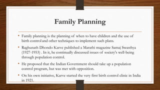 Family Planning
• Family planning is the planning of when to have children and the use of
birth control and other techniques to implement such plans.
• Raghunath Dhondo Karve published a Marathi magazine Samaj Swasthya
(1927-1953) . In it, he continually discussed issues of society's well-being
through population control.
• He proposed that the Indian Government should take up a population
control program, but was met with opposition.
• On his own initiative, Karve started the very first birth control clinic in India
in 1921.
 