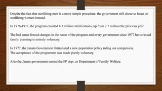 Despite the fact that sterilizing men is a more simple procedure, the government still chose to focus on
sterilizing women instead.
In 1976-1977, the program counted 8.3 million sterilizations, up from 2.7 million the previous year.
The bad name forced changes in the name of the program and every government since 1977 has stressed
family planning is entirely voluntary.
In 1977, the Janata Government formulated a new population policy ruling out compulsion.
The acceptance of the programme was made purely voluntary.
Also the Janata government named the FP dept. as Department of Family Welfare.
 