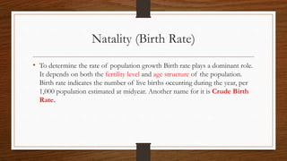 Natality (Birth Rate)
• To determine the rate of population growth Birth rate plays a dominant role.
It depends on both the fertility level and age structure of the population.
Birth rate indicates the number of live births occurring during the year, per
1,000 population estimated at midyear. Another name for it is Crude Birth
Rate.
 