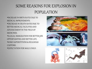 SOME REASONS FOR EXPLOSION IN
POPULATION
•INCREASE IN BIRTH RATES DUE TO
MEDICAL IMPROVEMENTS.
•DECREASE IN DEATH RATES DUE TO
BETTER MEDICAL FACILITIESAND
ADVANCEMENT IN THE FIELD OF
MEDICINES.
•ILLEGAL IMMIGRATION FOR BETTER JOB
OPPORTUNITIES AND BETTER LIFE.
•SOME SUPERSTITIONS & RELIGIOUS
CUSTOMS.
•EXPECTATION FOR MALE CHILD.
 