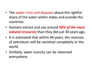 • The water crisis and disputes about the rightful
share of the water within states and outside the
countries.
• Humans extract and use around 50% of the more
natural resources than they did just 30 years ago.
• It is estimated that within 40 years, the reserves
of petroleum will be vanished completely in the
world.
• Similarly, water scarcity can be observed
everywhere.
 