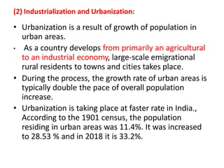 (2) Industrialization and Urbanization:
• Urbanization is a result of growth of population in
urban areas.
• As a country develops from primarily an agricultural
to an industrial economy, large-scale emigrational
rural residents to towns and cities takes place.
• During the process, the growth rate of urban areas is
typically double the pace of overall population
increase.
• Urbanization is taking place at faster rate in India.,
According to the 1901 census, the population
residing in urban areas was 11.4%. It was increased
to 28.53 % and in 2018 it is 33.2%.
 