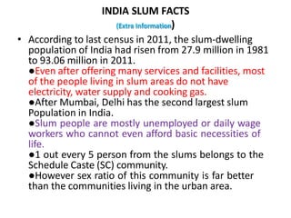INDIA SLUM FACTS
(Extra Information)
• According to last census in 2011, the slum-dwelling
population of India had risen from 27.9 million in 1981
to 93.06 million in 2011.
●Even after offering many services and facilities, most
of the people living in slum areas do not have
electricity, water supply and cooking gas.
●After Mumbai, Delhi has the second largest slum
Population in India.
●Slum people are mostly unemployed or daily wage
workers who cannot even afford basic necessities of
life.
●1 out every 5 person from the slums belongs to the
Schedule Caste (SC) community.
●However sex ratio of this community is far better
than the communities living in the urban area.
 