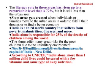 (Extra Information)
• The literacy rate in these areas has risen up to a
remarkable level that is 77%, but it is still less than
the urban area.
●Slum areas gets created when individuals or
families move to the urban areas in order to fulfill their
dreams or to find a better economy
●India is a third world country that suffers from
poverty, malnutrition, diseases, and more.
●India alone is responsible for 25% of the deaths of
children among the world.
●The slums offer many great risks for the poor
children due to the unsanitary environment.
●Nearly 1.8 million people lives in slum areas in
capital of India - New Delhi.
●According to UNICEF, “India alone, more than 1
million child lives could be saved with a few
vitamins and some type of okay nutrition.
 