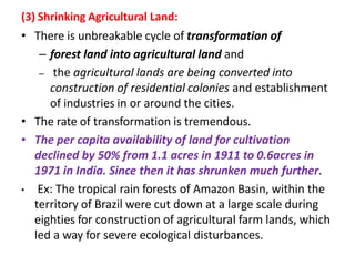 (3) Shrinking Agricultural Land:
• There is unbreakable cycle of transformation of
– forest land into agricultural land and
– the agricultural lands are being converted into
construction of residential colonies and establishment
of industries in or around the cities.
• The rate of transformation is tremendous.
• The per capita availability of land for cultivation
declined by 50% from 1.1 acres in 1911 to 0.6acres in
1971 in India. Since then it has shrunken much further.
• Ex: The tropical rain forests of Amazon Basin, within the
territory of Brazil were cut down at a large scale during
eighties for construction of agricultural farm lands, which
led a way for severe ecological disturbances.
 