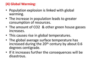 (4) Global Warming:
• Population explosion is linked with global
warming.
• The increase in population leads to greater
consumption of resources.
• The amount of CO2 & other green house gasses
increases.
• This causes rise in global temperatures.
• The global average surface temperature has
increased during the 20th century by about 0.6
degrees centigrade.
• If it increases further the consequences will be
disastrous.
 