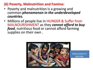 (6) Poverty, Malnutrition and Famine:
• Poverty and malnutrition is a growing and
common phenomenon in the underdeveloped
countries.
• Millions of people live in HUNGER & Suffer from
MALNOURISHMENT as they cannot afford to buy
food, nutritious food or cannot afford farming
supplies on their own .
Malnutrition in
BHUTAN
 