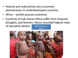 • Poverty and malnutrition are a common
phenomenon in underdeveloped countries.
• Africa – world’s poorest continent.
• Countries of sub sharan Africa suffer from frequent
droughts, and famines. Hence recorded highest rates
of starvation deaths. Malnutrition in
NIGER
 
