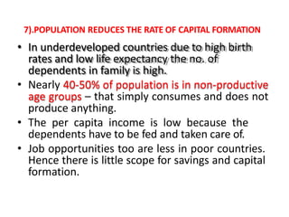 7).POPULATION REDUCES THE RATE OF CAPITAL FORMATION
• In underdeveloped countries due to high birth
rates and low life expectancy the no. of
dependents in family is high.
• Nearly 40-50% of population is in non-productive
age groups – that simply consumes and does not
produce anything.
• The per capita income is low because the
dependents have to be fed and taken care of.
• Job opportunities too are less in poor countries.
Hence there is little scope for savings and capital
formation.
 