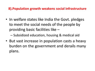 8).Population growth weakens social infrastructure
• In welfare states like India the Govt. pledges
to meet the social needs of the people by
providing basic facilities like –
– Subsidized education, housing & medical aid
• But vast increase in population casts a heavy
burden on the government and derails many
plans.
 