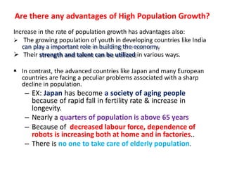 Are there any advantages of High Population Growth?
Increase in the rate of population growth has advantages also:
 The growing population of youth in developing countries like India
can play a important role in building the economy.
 Their strength and talent can be utilized in various ways.
 In contrast, the advanced countries like Japan and many European
countries are facing a peculiar problems associated with a sharp
decline in population.
– EX: Japan has become a society of aging people
because of rapid fall in fertility rate & increase in
longevity.
– Nearly a quarters of population is above 65 years
– Because of decreased labour force, dependence of
robots is increasing both at home and in factories..
– There is no one to take care of elderly population.
 