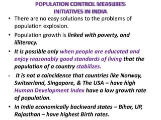 POPULATION CONTROL MEASURES
INITIATIVES IN INDIA
• There are no easy solutions to the problems of
population explosion.
• Population growth is linked with poverty, and
illiteracy.
• It is possible only when people are educated and
enjoy reasonably good standards of living that the
population of a country stabilizes.
• It is not a coincidence that countries like Norway,
Switzerland, Singapore, & The USA – have high
Human Development Index have a low growth rate
of population.
• In India economically backward states – Bihar, UP,
Rajasthan – have highest Birth rates.
 