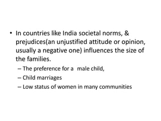 • In countries like India societal norms, &
prejudices(an unjustified attitude or opinion,
usually a negative one) influences the size of
the families.
– The preference for a male child,
– Child marriages
– Low status of women in many communities
 
