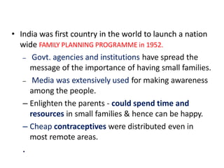• India was first country in the world to launch a nation
wide FAMILY PLANNING PROGRAMME in 1952.
– Govt. agencies and institutions have spread the
message of the importance of having small families.
– Media was extensively used for making awareness
among the people.
– Enlighten the parents - could spend time and
resources in small families & hence can be happy.
– Cheap contraceptives were distributed even in
most remote areas.
.
 