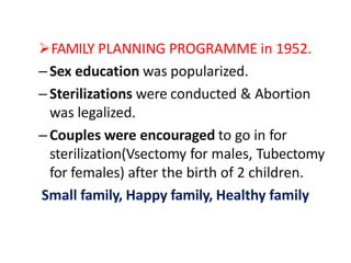 FAMILY PLANNING PROGRAMME in 1952.
–Sex education was popularized.
–Sterilizations were conducted & Abortion
was legalized.
–Couples were encouraged to go in for
sterilization(Vsectomy for males, Tubectomy
for females) after the birth of 2 children.
Small family, Happy family, Healthy family
 