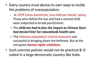 • Every country must devise its own ways to tackle
the problems of overpopulation.
– In 1979 China started the ‘one child per family’ policy.
Those who defied the law and had a second child
were subjected to brutal punishment.
– The child too had to face the impact as Chinese Govt.
had denied him/ her education& health care.
– The infamous population control measures was
successful in bringing down the birthrate. But at the
cost gross human rights violations.
• Such coercive policies would not be practical & ill
suited in a large democratic country like India.
 
