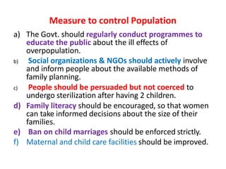 Measure to control Population
a) The Govt. should regularly conduct programmes to
educate the public about the ill effects of
overpopulation.
b) Social organizations & NGOs should actively involve
and inform people about the available methods of
family planning.
c) People should be persuaded but not coerced to
undergo sterilization after having 2 children.
d) Family literacy should be encouraged, so that women
can take informed decisions about the size of their
families.
e) Ban on child marriages should be enforced strictly.
f) Maternal and child care facilities should be improved.
 