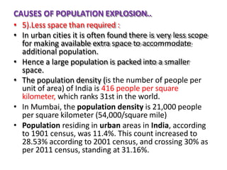 CAUSES OF POPULATION EXPLOSION..
• 5).Less space than required :
• In urban cities it is often found there is very less scope
for making available extra space to accommodate
additional population.
• Hence a large population is packed into a smaller
space.
• The population density (is the number of people per
unit of area) of India is 416 people per square
kilometer, which ranks 31st in the world.
• In Mumbai, the population density is 21,000 people
per square kilometer (54,000/square mile)
• Population residing in urban areas in India, according
to 1901 census, was 11.4%. This count increased to
28.53% according to 2001 census, and crossing 30% as
per 2011 census, standing at 31.16%.
 