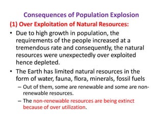 Consequences of Population Explosion
(1) Over Exploitation of Natural Resources:
• Due to high growth in population, the
requirements of the people increased at a
tremendous rate and consequently, the natural
resources were unexpectedly over exploited
hence depleted.
• The Earth has limited natural resources in the
form of water, fauna, flora, minerals, fossil fuels
– Out of them, some are renewable and some are non-
renewable resources.
– The non-renewable resources are being extinct
because of over utilization.
 