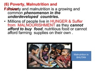 (6) Poverty, Malnutrition and
Famine:
• Poverty and malnutrition is a growing and
common phenomenon in the
underdeveloped countries.
• Millions of people live in HUNGER & Suffer
from MALNOURISHMENT as they cannot
afford to buy food, nutritious food or cannot
afford farming supplies on their own .
Malnutrition in
BHUTAN
 