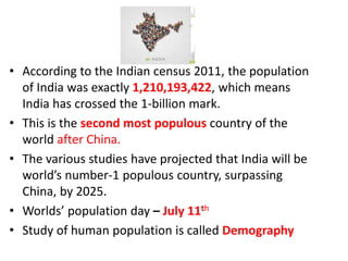 • According to the Indian census 2011, the population
of India was exactly 1,210,193,422, which means
India has crossed the 1-billion mark.
• This is the second most populous country of the
world after China.
• The various studies have projected that India will be
world’s number-1 populous country, surpassing
China, by 2025.
• Worlds’ population day – July 11th
• Study of human population is called Demography
 