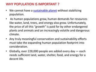 WHY POPULATION IS IMPORTANT ?
• We cannot have a sustainable planet without stabilizing
population.
• As human populations grow, human demands for resources
like water, land, trees, and energy also grow. Unfortunately,
the price of all this “growth” is paid for by other endangered
plants and animals and an increasingly volatile and dangerous
climate.
• Any truly meaningful conservation and sustainability efforts
must take the expanding human population footprint into
consideration.
• Globally, over 228,000 people are added every day — each
needs sufficient land, water, shelter, food, and energy for a
decent life.
 